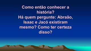Como então conhecer a
história?
Há quem pergunte: Abraão,
Isaac e Jacó existiram
mesmo? Como ter certeza
disso?
 
