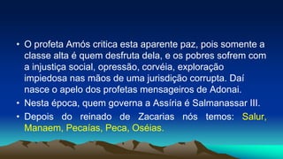 • O profeta Amós critica esta aparente paz, pois somente a
classe alta é quem desfruta dela, e os pobres sofrem com
a injustiça social, opressão, corvéia, exploração
impiedosa nas mãos de uma jurisdição corrupta. Daí
nasce o apelo dos profetas mensageiros de Adonai.
• Nesta época, quem governa a Assíria é Salmanassar III.
• Depois do reinado de Zacarias nós temos: Salur,
Manaem, Pecaías, Peca, Oséias.
 