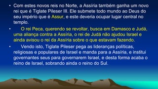 • Com estes novos reis no Norte, a Assíria também ganha um novo
rei que é Tiglate Pileser III. Ele submete todo mundo ao Deus do
seu império que é Assur, e este deveria ocupar lugar central no
templo.
• O rei Peca, querendo se revoltar, busca em Damasco e Judá,
uma aliança contra a Assíria, o rei de Judá não ajudou Israel e
ainda avisou o rei da Assíria sobre o que estavam fazendo.
• Vendo isto, Tiglate Pileser pega as lideranças políticas,
religiosas e populares de Israel e manda para a Assíria, e institui
governantes seus para governarem Israel, e desta forma acaba o
reino de Israel, sobrando ainda o reino do Sul.
 