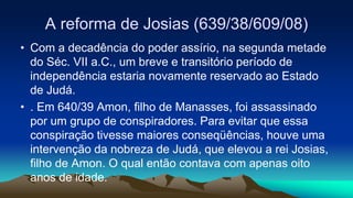 A reforma de Josias (639/38/609/08)
• Com a decadência do poder assírio, na segunda metade
do Séc. VII a.C., um breve e transitório período de
independência estaria novamente reservado ao Estado
de Judá.
• . Em 640/39 Amon, filho de Manasses, foi assassinado
por um grupo de conspiradores. Para evitar que essa
conspiração tivesse maiores conseqüências, houve uma
intervenção da nobreza de Judá, que elevou a rei Josias,
filho de Amon. O qual então contava com apenas oito
anos de idade.
 