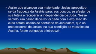 • Assim que alcançou sua maioridade, Josias aproveitou-
se da fraqueza da Assíria para, aos poucos, se afastar de
sua tutela e recuperar a independência de Judá. Nesse
sentido, um passo decisivo foi dado com a expulsão do
culto estatal assírio do santuário de Jerusalém, que os
antecessores de Josias, na sua condição de vassalos da
Assíria, foram obrigados a introduzir.
 