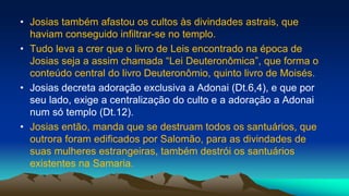 • Josias também afastou os cultos às divindades astrais, que
haviam conseguido infiltrar-se no templo.
• Tudo leva a crer que o livro de Leis encontrado na época de
Josias seja a assim chamada “Lei Deuteronômica”, que forma o
conteúdo central do livro Deuteronômio, quinto livro de Moisés.
• Josias decreta adoração exclusiva a Adonai (Dt.6,4), e que por
seu lado, exige a centralização do culto e a adoração a Adonai
num só templo (Dt.12).
• Josias então, manda que se destruam todos os santuários, que
outrora foram edificados por Salomão, para as divindades de
suas mulheres estrangeiras, também destrói os santuários
existentes na Samaria.
 