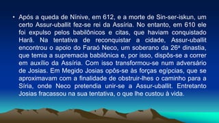 • Após a queda de Nínive, em 612, e a morte de Sin-ser-iskun, um
certo Assur-uballit fez-se rei da Assíria. No entanto, em 610 ele
foi expulso pelos babilônicos e citas, que haviam conquistado
Harã. Na tentativa de reconquistar a cidade, Assur-uballit
encontrou o apoio do Faraó Neco, um soberano da 26a dinastia,
que temia a supremacia babilônica e, por isso, dispôs-se a correr
em auxílio da Assíria. Com isso transformou-se num adversário
de Josias. Em Megido Josias opôs-se às forças egípcias, que se
aproximavam com a finalidade de obstruir-lhes o caminho para a
Síria, onde Neco pretendia unir-se a Assur-uballit. Entretanto
Josias fracassou na sua tentativa, o que lhe custou à vida.
 