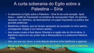 A curta soberania do Egito sobre a
Palestina – Síria
• A soberania no Egito sobre a Palestina – Síria foi de curta duração. Após
Assur – uballit ter fracassado na tentativa de reconquistar Harã. Os assírios
deixaram em definitivo, de desempenhar um papel importante na política das
grandes potências.
• Babilônios e Medos, que se haviam apossado da sucessão no reino assírio,
conseguiram chegar a um comum acordo.
• Aos medos coube a Ásia Menor Oriental e a região alta do Irã-Armênia. A
Babilônia reteve em seu poder toda a Mesopotâmia e a soberania Palestina
– Síria.
• Isso, por sua vez, levou a uma disputa decisiva entre babilônios e egípcios.
• Sendo que em 605 os babilônios levaram a melhor, ficando com a Palestina
– Síria
 