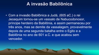 A invasão Babilônica
• Com a invasão Babilônica a Judá, (605 aC.) o rei
Jeoaquim tornou-se um vassalo de Nabucodonosor,
príncipe herdeiro da Babilônia, e assim permaneceu por
três anos, mas se demite da vassalagem, provavelmente
depois de uma segunda batalha entre o Egito e a
Babilônia no ano de 601 a.C. e que acabou sem
vencedor.
 
