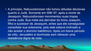 • A principio, Nabucodonosor não tomou atitudes decisivas
quanto a Judá. Somente em 598/ 97, após a morte de
Jeoaquim, Nabucodonosor movimentou suas tropas
contra Judá. Sua meta era derrubar do trono Joaquim,
filho e sucessor de Jeoaquim, antes que ele conseguisse
consolidar sua soberania, pois este estava inclinado a
não aceitar o domínio babilônico. Após um breve período
de sítio, Jerusalém é dominada sem oferecer uma
resistência digna de nota.
 