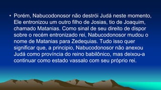 • Porém, Nabucodonosor não destrói Judá neste momento,
Ele entronizou um outro filho de Josias, tio de Joaquim,
chamado Matanias. Como sinal de seu direito de dispor
sobre o recém entronizado rei, Nabucodonosor mudou o
nome de Matanias para Zedequias. Tudo isso quer
significar que, a principio, Nabucodonosor não anexou
Judá como província do reino babilônico, mas deixou-a
continuar como estado vassalo com seu próprio rei.
 