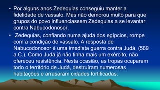 • Por alguns anos Zedequias conseguiu manter a
fidelidade de vassalo. Mas não demorou muito para que
grupos do povo influenciassem Zedequias a se levantar
contra Nabucodonosor.
• Zedequias, confiando numa ajuda dos egípcios, rompe
com a condição de vassalo. A resposta de
Nabucodonosor é uma imediata guerra contra Judá, (589
a.C.). Como Judá já não tinha mais um exército, não
ofereceu resistência. Nesta ocasião, as tropas ocuparam
todo o território de Judá, destruíram numerosas
habitações e arrasaram cidades fortificadas.
 