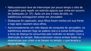 • Nabucodonosor teve de interromper por pouco tempo o sítio de
Jerusalém para repelir um exército egípcio que vinha em socorro
de Zedequias (Jr. 37). Após um ano e meio de sítio, os
babilônicos conseguiram entrar em Jerusalém.
• Zedequias foi capturado, seus filhos foram mortos em sua frente
e logo após vazaram seus olhos.
• Aproximadamente um mês depois da conquista de Jerusalém, os
babilônicos atearam fogo ao palácio real e a outras fortificações,
a Arca da Aliança foi consumida pelo incêndio no templo. Com a
destruição do templo, Nabucodonosor visava arrasar todas as
esperanças que viriam a se basear no templo, o que levaria a
novos levantes.
 