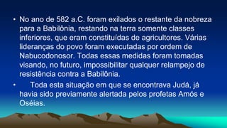 • No ano de 582 a.C. foram exilados o restante da nobreza
para a Babilônia, restando na terra somente classes
inferiores, que eram constituídas de agricultores. Várias
lideranças do povo foram executadas por ordem de
Nabucodonosor. Todas essas medidas foram tomadas
visando, no futuro, impossibilitar qualquer relampejo de
resistência contra a Babilônia.
• Toda esta situação em que se encontrava Judá, já
havia sido previamente alertada pelos profetas Amós e
Oséias.
 