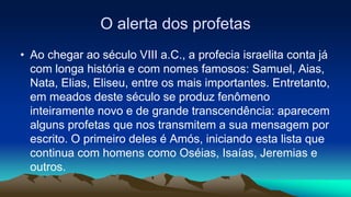 O alerta dos profetas
• Ao chegar ao século VIII a.C., a profecia israelita conta já
com longa história e com nomes famosos: Samuel, Aias,
Nata, Elias, Eliseu, entre os mais importantes. Entretanto,
em meados deste século se produz fenômeno
inteiramente novo e de grande transcendência: aparecem
alguns profetas que nos transmitem a sua mensagem por
escrito. O primeiro deles é Amós, iniciando esta lista que
continua com homens como Oséias, Isaías, Jeremias e
outros.
 