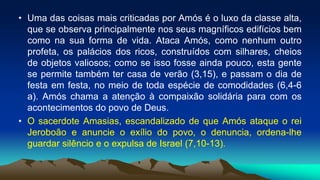 • Uma das coisas mais criticadas por Amós é o luxo da classe alta,
que se observa principalmente nos seus magníficos edifícios bem
como na sua forma de vida. Ataca Amós, como nenhum outro
profeta, os palácios dos ricos, construídos com silhares, cheios
de objetos valiosos; como se isso fosse ainda pouco, esta gente
se permite também ter casa de verão (3,15), e passam o dia de
festa em festa, no meio de toda espécie de comodidades (6,4-6
a). Amós chama a atenção à compaixão solidária para com os
acontecimentos do povo de Deus.
• O sacerdote Amasias, escandalizado de que Amós ataque o rei
Jeroboão e anuncie o exílio do povo, o denuncia, ordena-lhe
guardar silêncio e o expulsa de Israel (7,10-13).
 