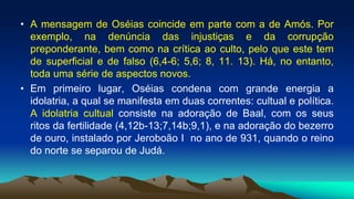 • A mensagem de Oséias coincide em parte com a de Amós. Por
exemplo, na denúncia das injustiças e da corrupção
preponderante, bem como na crítica ao culto, pelo que este tem
de superficial e de falso (6,4-6; 5,6; 8, 11. 13). Há, no entanto,
toda uma série de aspectos novos.
• Em primeiro lugar, Oséias condena com grande energia a
idolatria, a qual se manifesta em duas correntes: cultual e política.
A idolatria cultual consiste na adoração de Baal, com os seus
ritos da fertilidade (4,12b-13;7,14b;9,1), e na adoração do bezerro
de ouro, instalado por Jeroboão I no ano de 931, quando o reino
do norte se separou de Judá.
 
