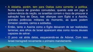 • A idolatria, porém, tem para Oséias outra corrente: a política.
Numa época de grandes convulsões, quando está em jogo a
sobrevivência da nação, os israelitas correm o risco de procurar a
salvação fora de Deus, nas alianças com Egito e a Assíria,
grandes potências militares do momento, as quais podem
fornecer cavalos, carros e soldados.
• Então, tanto a Assíria como o Egito deixaram de ser realidades
terrenas; aos olhos de Israel aparecem elas como novos deuses
capazes de salvar.
• O povo vai atrás delas, esquecendo-se de Adonai. Com isso
Israel transgredi novamente o primeiro mandamento.
 