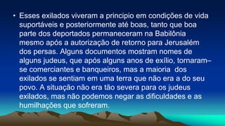 • Esses exilados viveram a principio em condições de vida
suportáveis e posteriormente até boas, tanto que boa
parte dos deportados permaneceram na Babilônia
mesmo após a autorização de retorno para Jerusalém
dos persas. Alguns documentos mostram nomes de
alguns judeus, que após alguns anos de exílio, tornaram–
se comerciantes e banqueiros, mas a maioria dos
exilados se sentiam em uma terra que não era a do seu
povo. A situação não era tão severa para os judeus
exilados, mas não podemos negar as dificuldades e as
humilhações que sofreram.
 