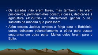 • Os exilados não eram livres, mas também não eram
prisioneiros, permitiam-lhes construir casas, dedicar-se à
agricultura (Jr.29,5ss) e naturalmente ganhar o seu
sustento da maneira que pudessem.
• Além desses Judeus levados a força para a Babilônia,
outros deixaram voluntariamente a pátria para buscar
segurança em outra parte. Muitos deles foram para o
Egito.
 