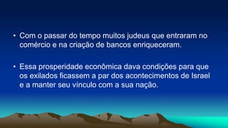 • Com o passar do tempo muitos judeus que entraram no
comércio e na criação de bancos enriqueceram.
• Essa prosperidade econômica dava condições para que
os exilados ficassem a par dos acontecimentos de Israel
e a manter seu vínculo com a sua nação.
 