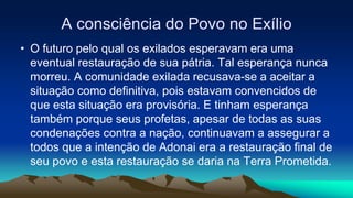 A consciência do Povo no Exílio
• O futuro pelo qual os exilados esperavam era uma
eventual restauração de sua pátria. Tal esperança nunca
morreu. A comunidade exilada recusava-se a aceitar a
situação como definitiva, pois estavam convencidos de
que esta situação era provisória. E tinham esperança
também porque seus profetas, apesar de todas as suas
condenações contra a nação, continuavam a assegurar a
todos que a intenção de Adonai era a restauração final de
seu povo e esta restauração se daria na Terra Prometida.
 