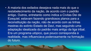 • A maioria dos exilados desejava nada mais do que o
restabelecimento da nação, de acordo com o padrão
antigo. Outros, entretanto como indica a Civitas Dei de
Ezequiel, estavam fazendo grandiosos planos para a
reconstituição da nação, não de acordo com as linhas
mestras do extinto Estado de Davi, mas seguindo uma
adaptação idealizada do padrão mais antigo da liga tribal.
Era um programa utópico, que pouco correspondia à
realidade, mas influenciava poderosamente na formação
do futuro.
 