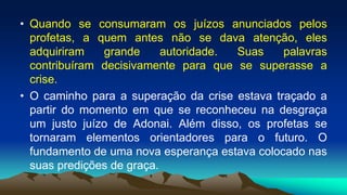 • Quando se consumaram os juízos anunciados pelos
profetas, a quem antes não se dava atenção, eles
adquiriram grande autoridade. Suas palavras
contribuíram decisivamente para que se superasse a
crise.
• O caminho para a superação da crise estava traçado a
partir do momento em que se reconheceu na desgraça
um justo juízo de Adonai. Além disso, os profetas se
tornaram elementos orientadores para o futuro. O
fundamento de uma nova esperança estava colocado nas
suas predições de graça.
 