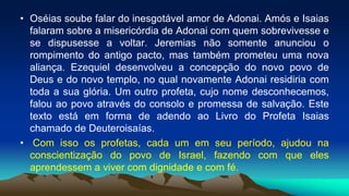 • Oséias soube falar do inesgotável amor de Adonai. Amós e Isaias
falaram sobre a misericórdia de Adonai com quem sobrevivesse e
se dispusesse a voltar. Jeremias não somente anunciou o
rompimento do antigo pacto, mas também prometeu uma nova
aliança. Ezequiel desenvolveu a concepção do novo povo de
Deus e do novo templo, no qual novamente Adonai residiria com
toda a sua glória. Um outro profeta, cujo nome desconhecemos,
falou ao povo através do consolo e promessa de salvação. Este
texto está em forma de adendo ao Livro do Profeta Isaias
chamado de Deuteroisaías.
• Com isso os profetas, cada um em seu período, ajudou na
conscientização do povo de Israel, fazendo com que eles
aprendessem a viver com dignidade e com fé.
 