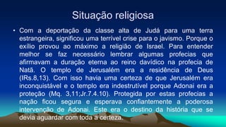 Situação religiosa
• Com a deportação da classe alta de Judá para uma terra
estrangeira, significou uma terrível crise para o javismo. Porque o
exílio provou ao máximo a religião de Israel. Para entender
melhor se faz necessário lembrar algumas profecias que
afirmavam a duração eterna ao reino davídico na profecia de
Natã. O templo de Jerusalém era a residência de Deus
(IRs.8,13). Com isso havia uma certeza de que Jerusalém era
inconquistável e o templo era indestrutível porque Adonai era a
proteção (Mq. 3,11;Jr.7.4.10). Protegida por estas profecias a
nação ficou segura e esperava confiantemente a poderosa
intervenção de Adonai. Este era o destino da história que se
devia aguardar com toda a certeza.
 