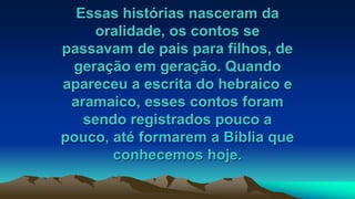 Essas histórias nasceram da
oralidade, os contos se
passavam de pais para filhos, de
geração em geração. Quando
apareceu a escrita do hebraico e
aramaico, esses contos foram
sendo registrados pouco a
pouco, até formarem a Bíblia que
conhecemos hoje.
 
