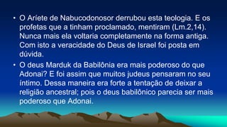 • O Aríete de Nabucodonosor derrubou esta teologia. E os
profetas que a tinham proclamado, mentiram (Lm.2,14).
Nunca mais ela voltaria completamente na forma antiga.
Com isto a veracidade do Deus de Israel foi posta em
dúvida.
• O deus Marduk da Babilônia era mais poderoso do que
Adonai? E foi assim que muitos judeus pensaram no seu
íntimo. Dessa maneira era forte a tentação de deixar a
religião ancestral; pois o deus babilônico parecia ser mais
poderoso que Adonai.
 