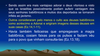 • Sendo assim era mais vantajoso adorar o deus vitorioso e visto
que os israelitas possivelmente podiam auferir vantagem dos
seus senhores babilônicos e muitos dos deportados se tornaram
infiéis ao javismo.
• Outros consideraram pelo menos o culto aos deuses babilônicos
como acréscimo a Adonai e erigiram imagens desses deuses em
suas casas (Ez.14,1-11).
• Havia também feiticeiras que empregavam a magia
babilônica, cosiam faixas para os pulsos e faziam véu
para o povo que vinham consulta-las (Ez.13,18).
 