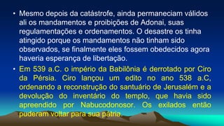 • Mesmo depois da catástrofe, ainda permaneciam válidos
ali os mandamentos e proibições de Adonai, suas
regulamentações e ordenamentos. O desastre os tinha
atingido porque os mandamentos não tinham sido
observados, se finalmente eles fossem obedecidos agora
haveria esperança de libertação.
• Em 539 a.C. o império da Babilônia é derrotado por Ciro
da Pérsia. Ciro lançou um edito no ano 538 a.C,
ordenando a reconstrução do santuário de Jerusalém e a
devolução do inventário do templo, que havia sido
apreendido por Nabucodonosor. Os exilados então
puderam voltar para sua pátria.
 