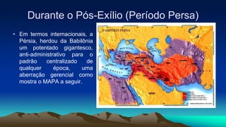 Durante o Pós-Exílio (Período Persa)
• Em termos internacionais, a
Pérsia, herdou da Babilônia
um potentado gigantesco,
anti-administrativo para o
padrão centralizado de
qualquer época, uma
aberração gerencial como
mostra o MAPA a seguir.
 