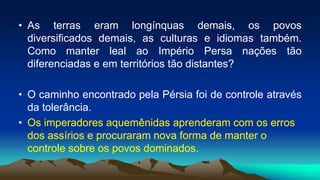 • As terras eram longínquas demais, os povos
diversificados demais, as culturas e idiomas também.
Como manter leal ao Império Persa nações tão
diferenciadas e em territórios tão distantes?
• O caminho encontrado pela Pérsia foi de controle através
da tolerância.
• Os imperadores aquemênidas aprenderam com os erros
dos assírios e procuraram nova forma de manter o
controle sobre os povos dominados.
 