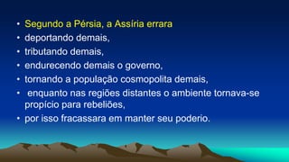 • Segundo a Pérsia, a Assíria errara
• deportando demais,
• tributando demais,
• endurecendo demais o governo,
• tornando a população cosmopolita demais,
• enquanto nas regiões distantes o ambiente tornava-se
propício para rebeliões,
• por isso fracassara em manter seu poderio.
 