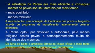• A estratégia da Pérsia era mais eficiente e conseguiu
manter os povos sob seu domínio por mais tempo.
• mais equilíbrio,
• menos rebeliões
A Assíria tentou uma anulação de identidade dos povos subjugados
através de programas de massificação, aglomerando culturas
diferentes.
A Pérsia optou por devolver a autonomia, pelo menos
religiosa destes povos, e consequentemente muito da
identidade dos mesmos.
Da Síria ao Egito o aramaico tornou-se língua oficial e mais tarde
substituiu o hebraico como língua popular na Palestina
 