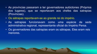 • As províncias passaram a ter governadores autóctones (Próprios
dos lugares), que se reportavam aos chefes das satrapias
(Províncias).
• Os sátrapas reportavam-se ao grande rei do império.
• As satrapias funcionavam como uma espécie de sede
administrativa regional, representante oficial do Império Persa.
• Os governadores das satrapias eram os sátrapas. Eles eram reis
menores.
 