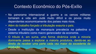 Contexto Econômico do Pós-Exílio
• No panorama internacional a guerra e os cercos militares
tornaram a vida em Judá muito difícil e os povos muito
dependentes economicamente dos países mais ricos.
• Além do trabalho forçado a tributação exauria o país.
• Desde a instituição da monarquia prevalecia na palestina o
sistema tributário como macro gerenciador da economia.
• O tributo é, em suma, uma forma dinâmica onde a minoria
dominante passa a explorar a maioria produtora, dando-se ao
direito de receber uma parte cada vez maior do excedente da
produção.
 