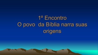 1º Encontro
O povo da Bíblia narra suas
origens
 