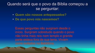 Quando será que o povo da Bíblia começou a
se perguntar:
• Quem são nossos antepassados?
• De que povo nós nascemos?
Essas perguntas não surgiram desde o
início. Surgiram sobretudo quando o povo
não tinha mais reis nem templo e grande
parte estava fora de sua terra. Viviam
como exilados na Babilônia.
 