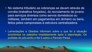 • No sistema tributário as cobranças se davam através de
corvéia (trabalhos forçados), do recrutamento de jovens
para serviços diversos como servos domésticos ou
militares, também em pagamentos em dinheiro ou bens,
feitos pelos camponeses à estrutura centralizadora.
• Lamentações e Obadias informam sobre o que foi a situação
econômica na palestina imediatamente após a deportação. Os
profetas do pós-exílio e Ne 5 sobre o Período Persa.
 