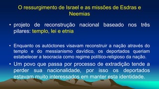 O ressurgimento de Israel e as missões de Esdras e
Neemias
• projeto de reconstrução nacional baseado nos três
pilares: templo, lei e etnia
• Enquanto os autóctones visavam reconstruir a nação através do
templo e do messianismo davídico, os deportados queriam
estabelecer a teocracia como regime político-religioso da nação.
• Um povo que passa por processo de extradição tende a
perder sua nacionalidade, por isso os deportados
estavam muito interessados em manter esta identidade.
 
