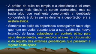• A prática de culto no templo e a obediência à lei eram
processos mais fáceis de serem controlados, mas se
havia algo que realmente comprometia a identidade
conquistada à duras penas durante a deportação, era a
mistura étnica.
• Somente no exílio os deportados conseguiram fazer algo
que nem em Judá, durante toda a sua existência, houve
intenção de fazer: estabelecer um controle étnico para
seus descendentes, marcando-os através da circuncisão
e do registro das extensas genealogias que passaram a
vigorar nesta época.
 