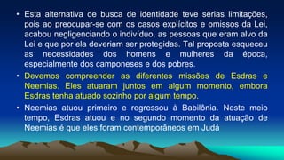 • Esta alternativa de busca de identidade teve sérias limitações,
pois ao preocupar-se com os casos explícitos e omissos da Lei,
acabou negligenciando o indivíduo, as pessoas que eram alvo da
Lei e que por ela deveriam ser protegidas. Tal proposta esqueceu
as necessidades dos homens e mulheres da época,
especialmente dos camponeses e dos pobres.
• Devemos compreender as diferentes missões de Esdras e
Neemias. Eles atuaram juntos em algum momento, embora
Esdras tenha atuado sozinho por algum tempo.
• Neemias atuou primeiro e regressou à Babilônia. Neste meio
tempo, Esdras atuou e no segundo momento da atuação de
Neemias é que eles foram contemporâneos em Judá
 