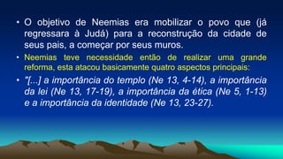 • O objetivo de Neemias era mobilizar o povo que (já
regressara à Judá) para a reconstrução da cidade de
seus pais, a começar por seus muros.
• Neemias teve necessidade então de realizar uma grande
reforma, esta atacou basicamente quatro aspectos principais:
• "[...] a importância do templo (Ne 13, 4-14), a importância
da lei (Ne 13, 17-19), a importância da ética (Ne 5, 1-13)
e a importância da identidade (Ne 13, 23-27).
 