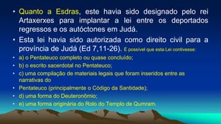 • Quanto a Esdras, este havia sido designado pelo rei
Artaxerxes para implantar a lei entre os deportados
regressos e os autóctones em Judá.
• Esta lei havia sido autorizada como direito civil para a
província de Judá (Ed 7,11-26). É possível que esta Lei contivesse:
• a) o Pentateuco completo ou quase concluído;
• b) o escrito sacerdotal no Pentateuco;
• c) uma compilação de materiais legais que foram inseridos entre as
narrativas do
• Pentateuco (principalmente o Código da Santidade);
• d) uma forma do Deuteronômio;
• e) uma forma originária do Rolo do Templo de Qumram.
 