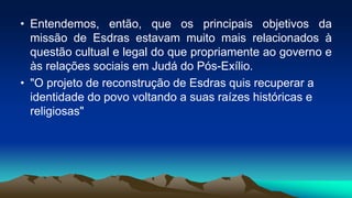 • Entendemos, então, que os principais objetivos da
missão de Esdras estavam muito mais relacionados à
questão cultual e legal do que propriamente ao governo e
às relações sociais em Judá do Pós-Exílio.
• "O projeto de reconstrução de Esdras quis recuperar a
identidade do povo voltando a suas raízes históricas e
religiosas"
 