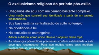 O exclusivismo religioso do período pós-exílio
• Chegamos até aqui com um cenário bastante complexo.
• Uma nação que constrói sua identidade a partir de um projeto
tridimensional.
• Sua base está na centralização do culto no templo
• Na obediência à lei
• Na exclusão de estrangeiros
• Adorar a Adonai como único Deus é o objetivo deste tripé.
• As lideranças pós-exílicas precisaram conferir estabilidade a este
povo que recomeçava. Para isso muitas vezes suas medidas
tiveram que ser um pouco drásticas.
 