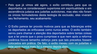 • Pelo que já vimos até agora, o exílio contribuiu para que os
deportados se considerassem superiores em espiritualidade e em
ascendência judaica aos judaítas autóctones, mas eles não foram
os únicos formuladores desta teologia de exclusão, eles viveram
seu fechamento, seu acabamento.
• O Exílio parece ter provido motivos para que as lideranças entre
os deportados as enfocasse como nunca antes. O exílio também
serviu para chamar a atenção dos deportados sobre tantas coisas
que a lei previa que o povo cumprisse e que nem após a reforma
josiânica houve tamanho esforço para que tais preceitos fossem
colocados em prática. De fato, o exílio mexeu com os judaítas e
este povo nunca mais foi o mesmo depois disto.
 