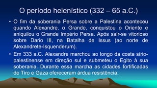 O período helenístico (332 – 65 a.C.)
• O fim da soberania Persa sobre a Palestina aconteceu
quando Alexandre, o Grande, conquistou o Oriente e
aniquilou o Grande Império Persa. Após sair-se vitorioso
sobre Dario III, na Batalha de Issus (ao norte de
Alexandrete-Isquenderum).
• Em 333 a.C. Alexandre marchou ao longo da costa sírio-
palestinense em direção sul e submeteu o Egito à sua
soberania. Durante essa marcha as cidades fortificadas
de Tiro e Gaza ofereceram árdua resistência.
 