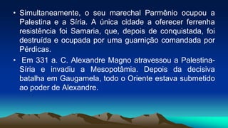 • Simultaneamente, o seu marechal Parmênio ocupou a
Palestina e a Síria. A única cidade a oferecer ferrenha
resistência foi Samaria, que, depois de conquistada, foi
destruída e ocupada por uma guarnição comandada por
Pérdicas.
• Em 331 a. C. Alexandre Magno atravessou a Palestina-
Síria e invadiu a Mesopotâmia. Depois da decisiva
batalha em Gaugamela, todo o Oriente estava submetido
ao poder de Alexandre.
 