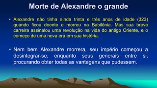 Morte de Alexandre o grande
• Alexandre não tinha ainda trinta e três anos de idade (323)
quando ficou doente e morreu na Babilônia. Mas sua breve
carreira assinalou uma revolução na vida do antigo Oriente, e o
começo de uma nova era em sua história.
• Nem bem Alexandre morrera, seu império começou a
desintegrar-se, enquanto seus generais entre si,
procurando obter todas as vantagens que pudessem.
 